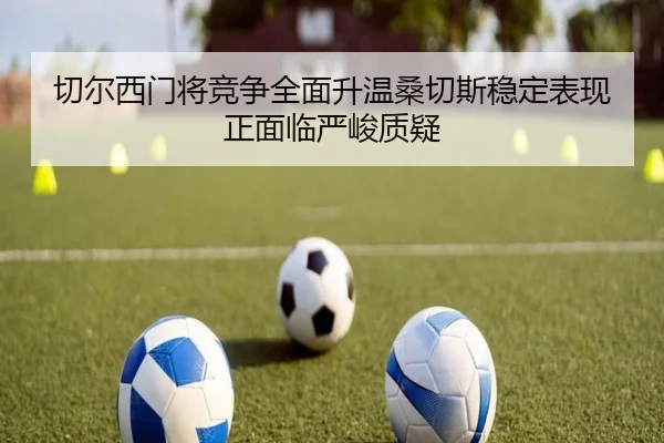 切尔西门将竞争全面升温桑切斯稳定表现正面临严峻质疑（kaiyun）