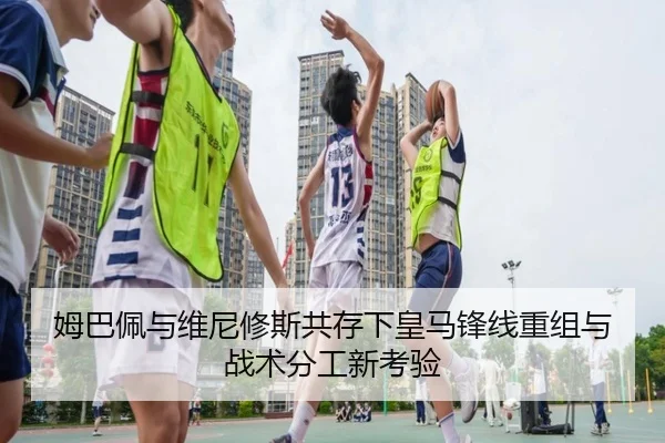 姆巴佩与维尼修斯共存下皇马锋线重组与战术分工新考验（kaiyun）